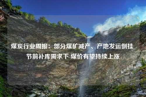 煤炭行业周报：部分煤矿减产、产地发运倒挂 节前补库需求下 煤价有望持续上涨