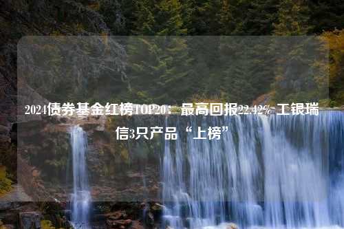 2024债券基金红榜TOP20：最高回报22.42% 工银瑞信3只产品“上榜”