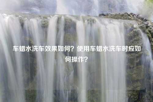 车蜡水洗车效果如何？使用车蜡水洗车时应如何操作？